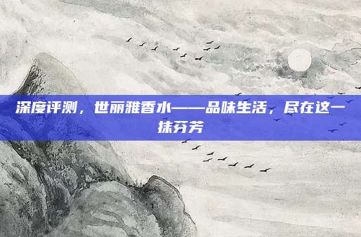 深度评测，世丽雅香水——品味生活，尽在这一抹芬芳