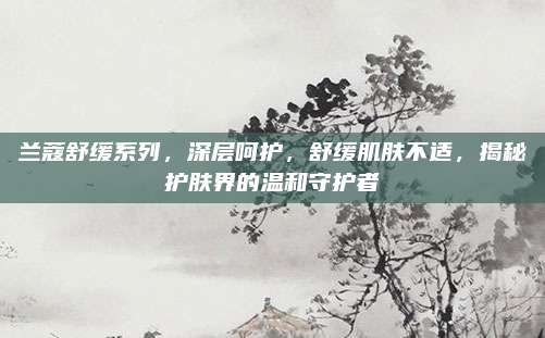 兰蔻舒缓系列,深层呵护,舒缓肌肤不适,揭秘护肤界的温和守护者