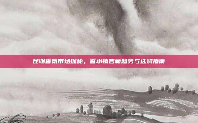 昆明香氛市场探秘,香水销售新趋势与选购指南