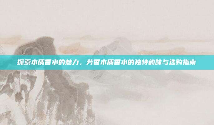 探索木质香水的魅力，芳香木质香水的独特韵味与选购指南