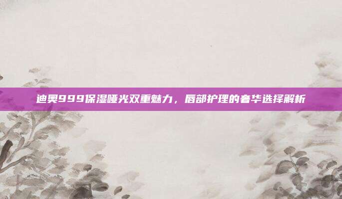 迪奥999保湿哑光双重魅力,唇部护理的奢华选择解析