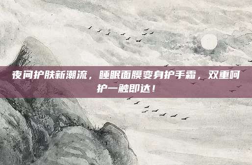 夜间护肤新潮流,睡眠面膜变身护手霜,双重呵护一触即达!