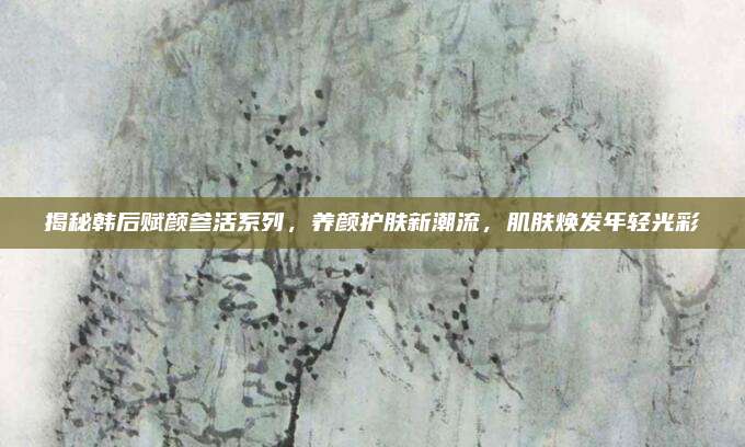 揭秘韩后赋颜参活系列,养颜护肤新潮流,肌肤焕发年轻光彩