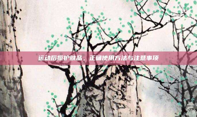 运动后擦护肤品,正确使用方法与注意事项