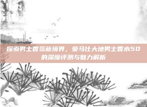 探索男士香氛新境界,爱马仕大地男士香水50的深度评测与魅力解析