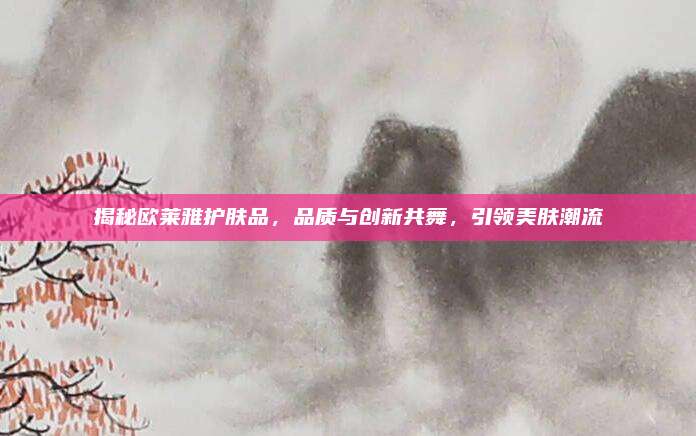 揭秘欧莱雅护肤品,品质与创新共舞,引领美肤潮流
