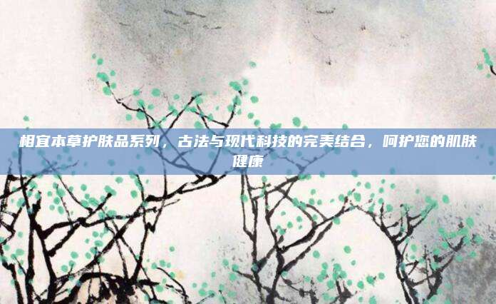 相宜本草护肤品系列,古法与现代科技的完美结合,呵护您的肌肤健康