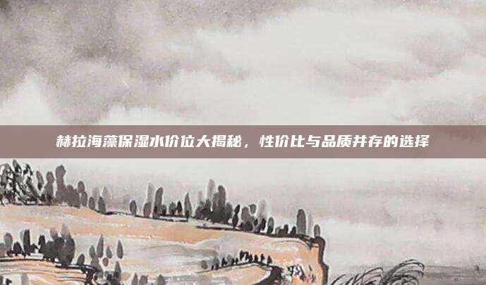 赫拉海藻保湿水价位大揭秘，性价比与品质并存的选择