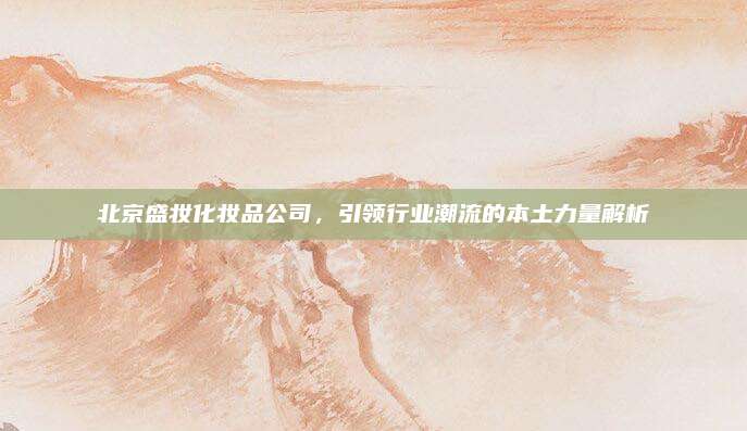 北京盛妆化妆品公司,引领行业潮流的本土力量解析