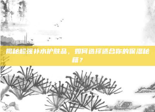 揭秘超强补水护肤品,如何选择适合你的保湿秘籍?