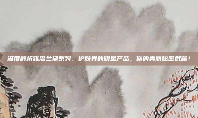 深度解析雅思兰黛系列,护肤界的明星产品,你的美丽秘密武器!