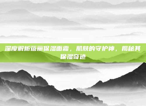 深度解析蓓丽保湿面霜,肌肤的守护神,揭秘其保湿奇迹