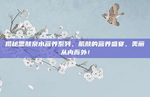 揭秘思肤泉水营养系列，肌肤的营养盛宴，美丽从内而外！