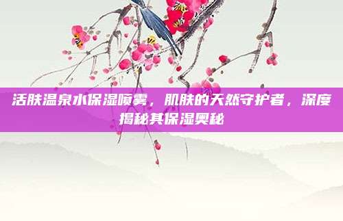 活肤温泉水保湿喷雾,肌肤的天然守护者,深度揭秘其保湿奥秘