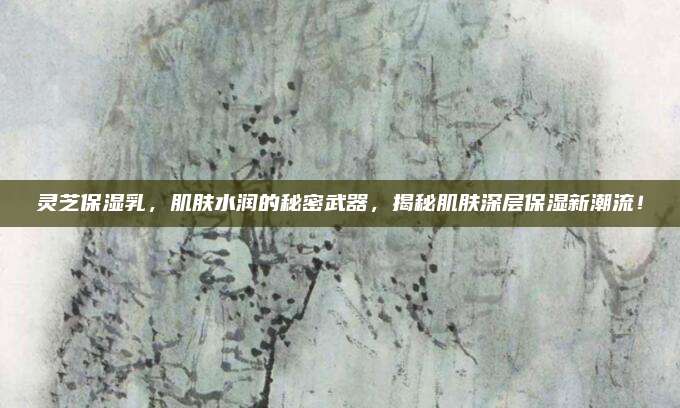 灵芝保湿乳,肌肤水润的秘密武器,揭秘肌肤深层保湿新潮流!