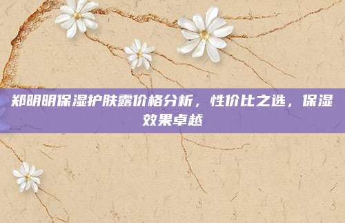 郑明明保湿护肤露价格分析，性价比之选，保湿效果卓越
