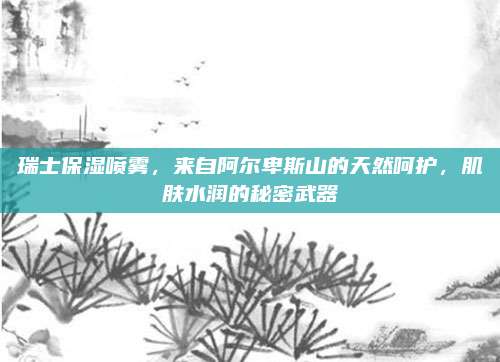 瑞士保湿喷雾，来自阿尔卑斯山的天然呵护，肌肤水润的秘密武器