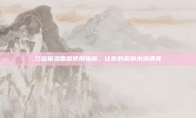 兰蔻保湿面霜使用指南，让你的肌肤水润透亮