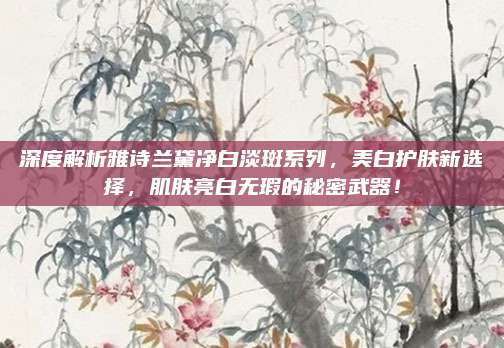 深度解析雅诗兰黛净白淡斑系列,美白护肤新选择,肌肤亮白无瑕的秘密武器!