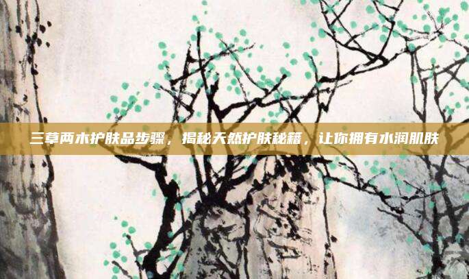 三草两木护肤品步骤,揭秘天然护肤秘籍,让你拥有水润肌肤