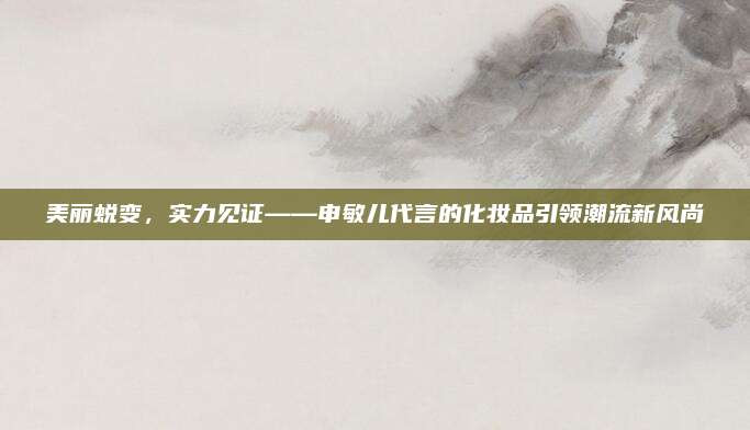 美丽蜕变，实力见证——申敏儿代言的化妆品引领潮流新风尚