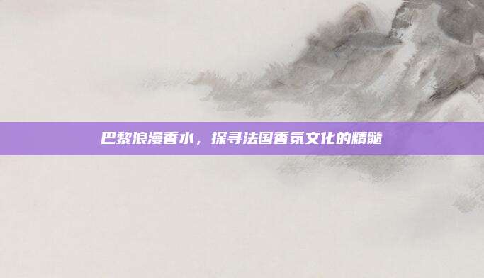 巴黎浪漫香水,探寻法国香氛文化的精髓
