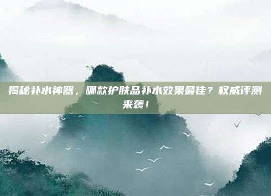 揭秘补水神器，哪款护肤品补水效果最佳？权威评测来袭！