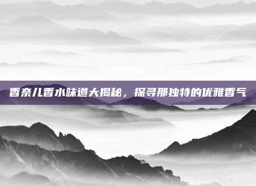 香奈儿香水味道大揭秘,探寻那独特的优雅香气