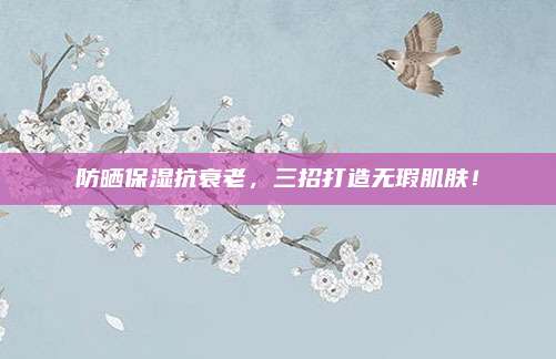 防晒保湿抗衰老,三招打造无瑕肌肤!