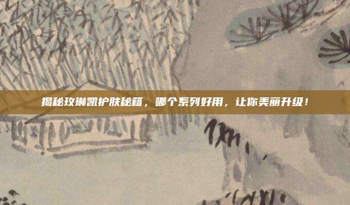 揭秘玫琳凯护肤秘籍,哪个系列好用,让你美丽升级!