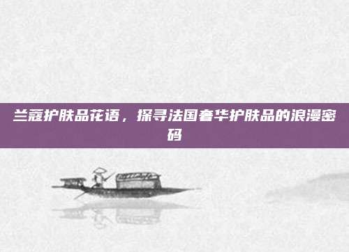兰蔻护肤品花语,探寻法国奢华护肤品的浪漫密码