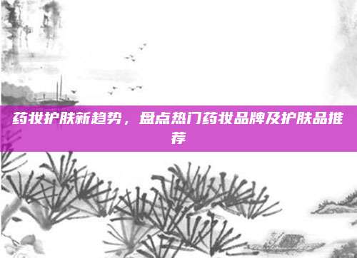 药妆护肤新趋势,盘点热门药妆品牌及护肤品推荐