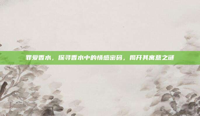 罪爱香水,探寻香水中的情感密码,揭开其寓意之谜