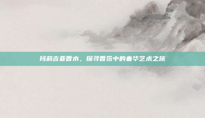 玛莉吉亚香水,探寻香氛中的奢华艺术之旅
