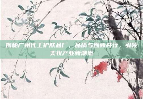 揭秘广州代工护肤品厂,品质与创新并行,引领美妆产业新潮流
