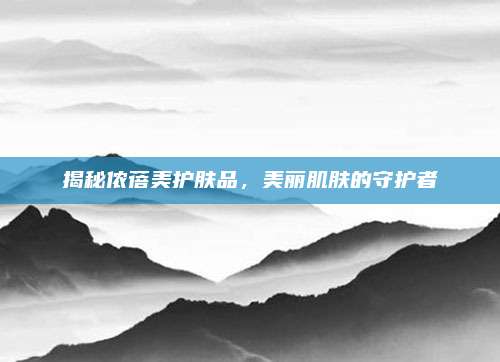 揭秘侬蓓美护肤品，美丽肌肤的守护者