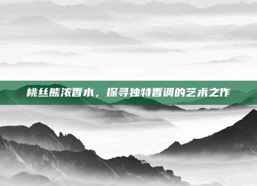 桃丝熊浓香水,探寻独特香调的艺术之作