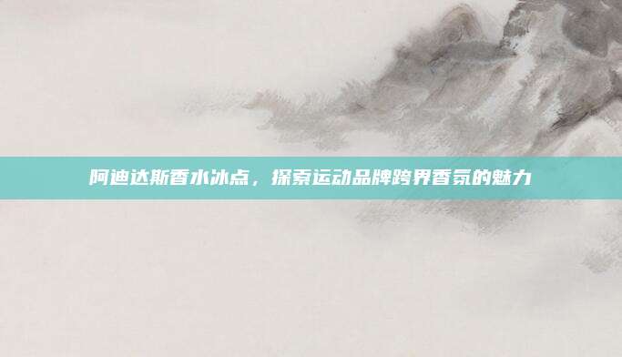 阿迪达斯香水冰点，探索运动品牌跨界香氛的魅力