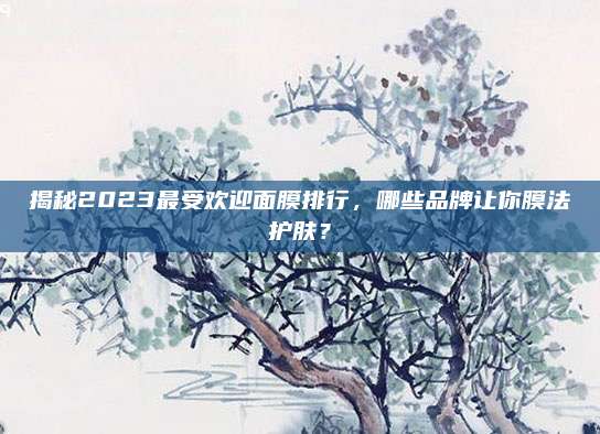 揭秘2023最受欢迎面膜排行，哪些品牌让你膜法护肤？