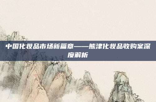 中国化妆品市场新篇章——熊津化妆品收购案深度解析
