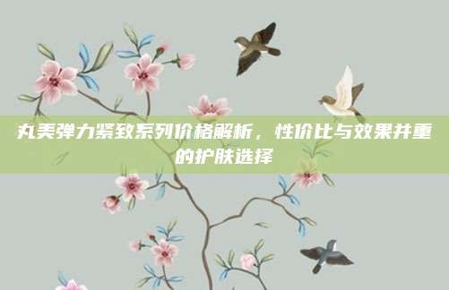 丸美弹力紧致系列价格解析，性价比与效果并重的护肤选择