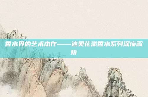 香水界的艺术杰作——迪奥花漾香水系列深度解析