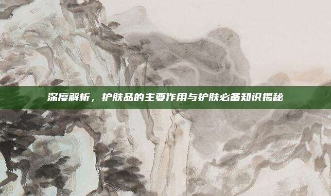 深度解析，护肤品的主要作用与护肤必备知识揭秘