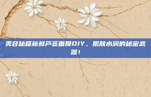 美容秘籍新鲜芦荟面膜DIY，肌肤水润的秘密武器！