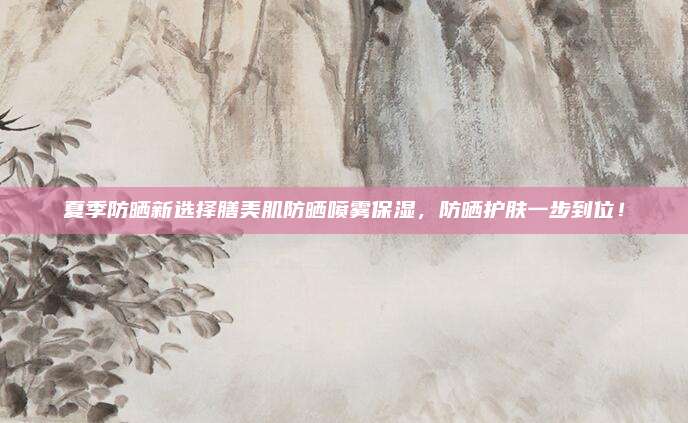 夏季防晒新选择膳美肌防晒喷雾保湿，防晒护肤一步到位！