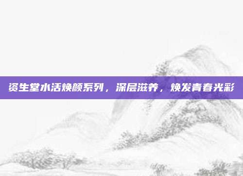资生堂水活焕颜系列，深层滋养，焕发青春光彩