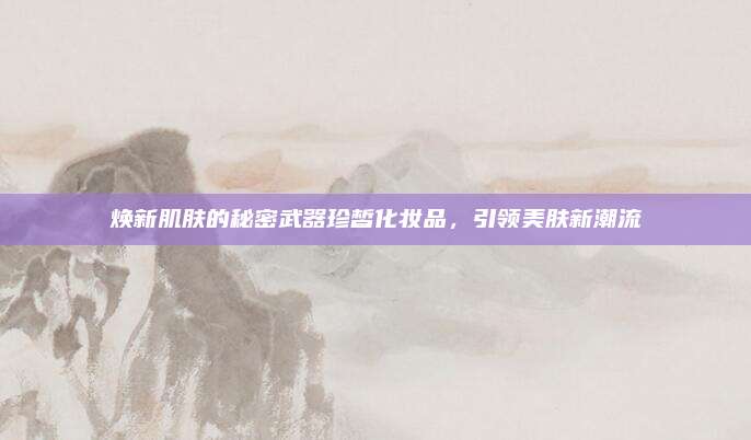 焕新肌肤的秘密武器珍皙化妆品，引领美肤新潮流