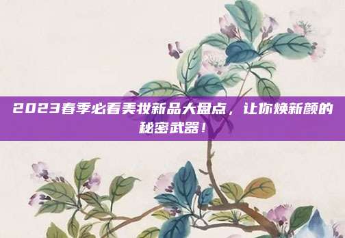 2023春季必看美妆新品大盘点，让你焕新颜的秘密武器！