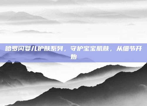 哈罗闪婴儿护肤系列，守护宝宝肌肤，从细节开始