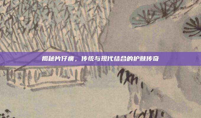 揭秘片仔癀，传统与现代结合的护肤传奇
